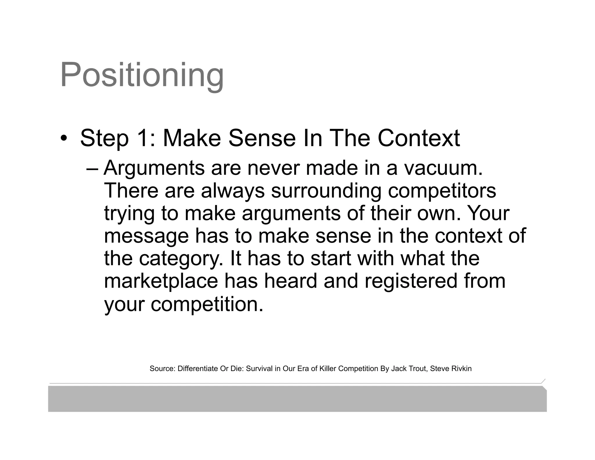 Positioning
•  Step 1: Make Sense In The Context
  –  Arguments are never made in a vacuum.
     There are always surrounding competitors
     trying to make arguments of their own. Your
     message has to make sense in the context of
     the category. It has to start with what the
     marketplace has heard and registered from
     your competition.

        Source: Differentiate Or Die: Survival in Our Era of Killer Competition By Jack Trout, Steve Rivkin
 