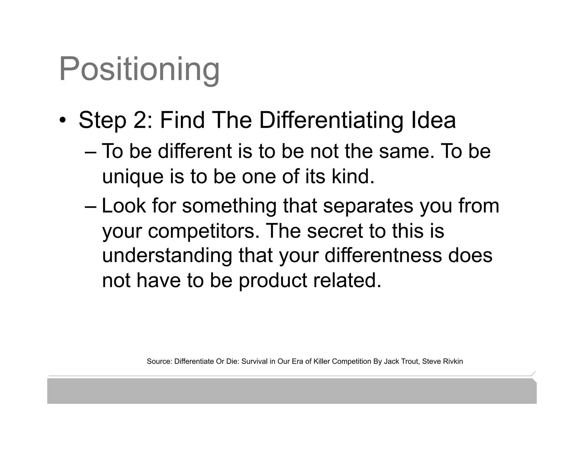 Positioning
•  Step 2: Find The Differentiating Idea
  –  To be different is to be not the same. To be
     unique is to be one of its kind.
  –  Look for something that separates you from
     your competitors. The secret to this is
     understanding that your differentness does
     not have to be product related.


         Source: Differentiate Or Die: Survival in Our Era of Killer Competition By Jack Trout, Steve Rivkin
 
