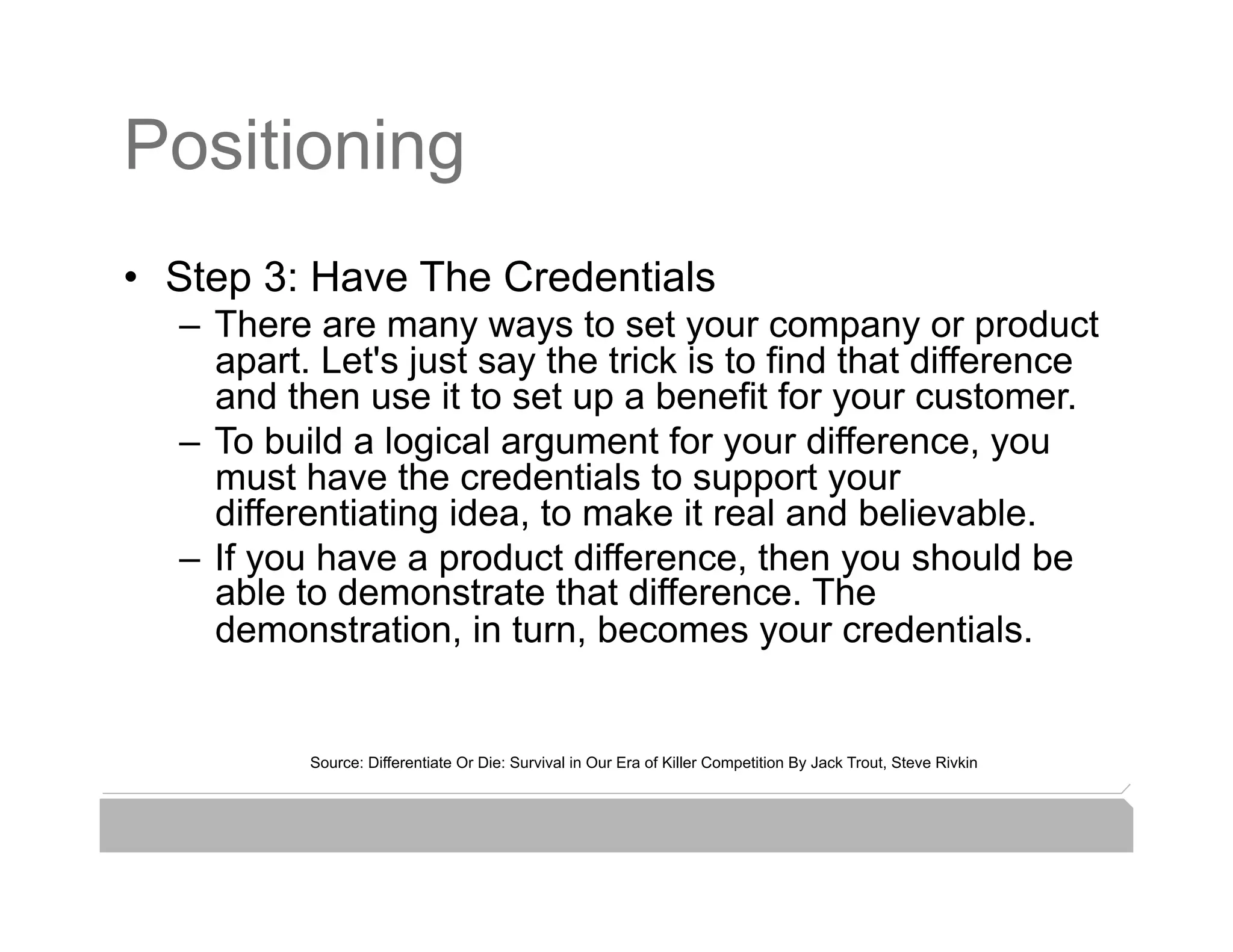 Positioning
•  Step 3: Have The Credentials
  –  There are many ways to set your company or product
     apart. Let's just say the trick is to find that difference
     and then use it to set up a benefit for your customer.
  –  To build a logical argument for your difference, you
     must have the credentials to support your
     differentiating idea, to make it real and believable.
  –  If you have a product difference, then you should be
     able to demonstrate that difference. The
     demonstration, in turn, becomes your credentials.


          Source: Differentiate Or Die: Survival in Our Era of Killer Competition By Jack Trout, Steve Rivkin
 