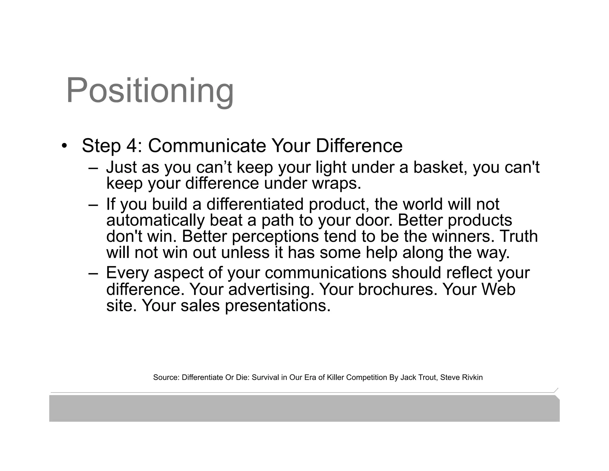 Positioning
•  Step 4: Communicate Your Difference
   –  Just as you can’t keep your light under a basket, you can't
      keep your difference under wraps.
   –  If you build a differentiated product, the world will not
      automatically beat a path to your door. Better products
      don't win. Better perceptions tend to be the winners. Truth
      will not win out unless it has some help along the way.
   –  Every aspect of your communications should reflect your
      difference. Your advertising. Your brochures. Your Web
      site. Your sales presentations.



           Source: Differentiate Or Die: Survival in Our Era of Killer Competition By Jack Trout, Steve Rivkin
 