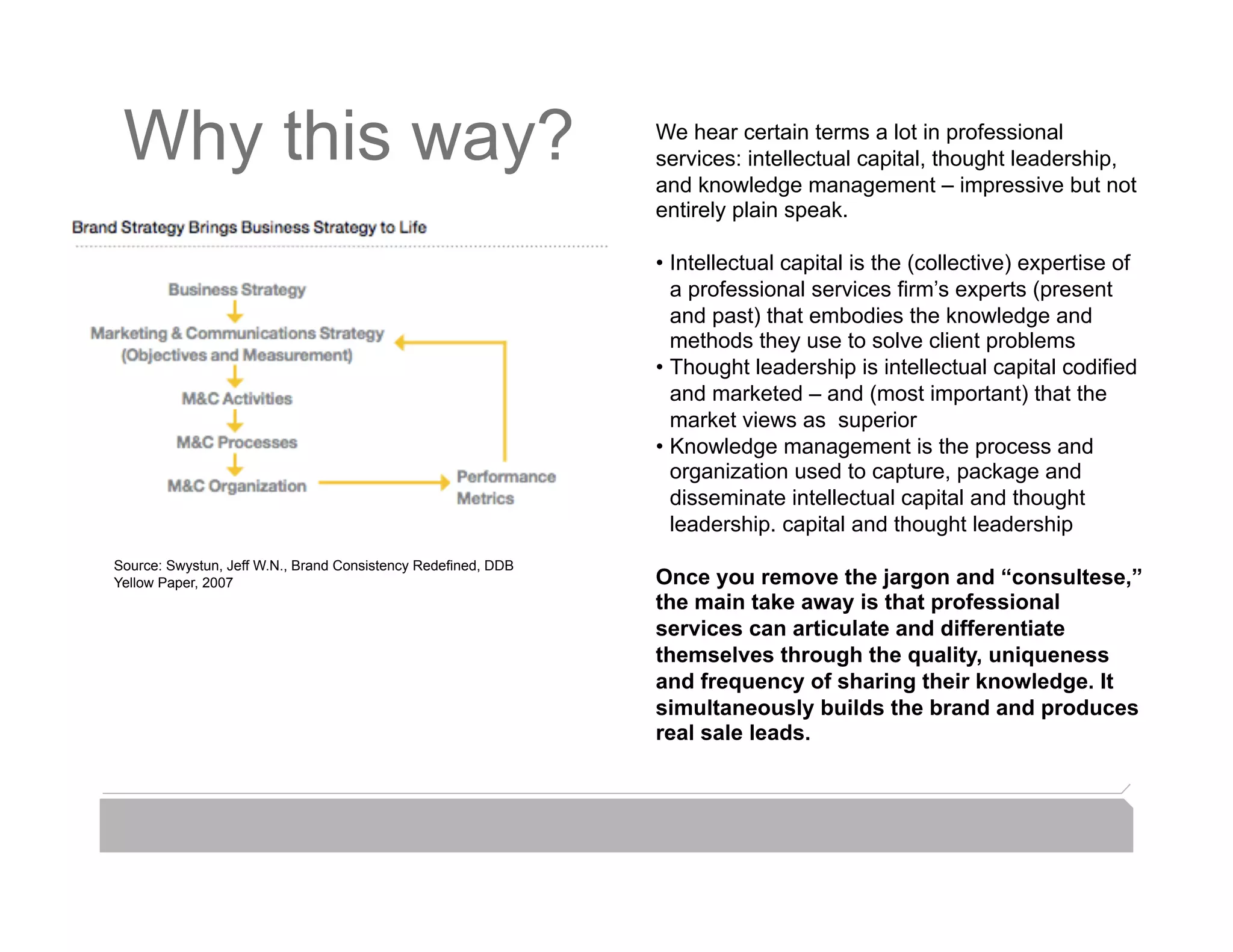 Why this way?                                                We hear certain terms a lot in professional
                                                              services: intellectual capital, thought leadership,
                                                              and knowledge management – impressive but not
                                                              entirely plain speak.

                                                              •  Intellectual capital is the (collective) expertise of
                                                                 a professional services firm’s experts (present
                                                                 and past) that embodies the knowledge and
                                                                 methods they use to solve client problems
                                                              •  Thought leadership is intellectual capital codified
                                                                 and marketed – and (most important) that the
                                                                 market views as superior
                                                              •  Knowledge management is the process and
                                                                 organization used to capture, package and
                                                                 disseminate intellectual capital and thought
                                                                 leadership. capital and thought leadership
Source: Swystun, Jeff W.N., Brand Consistency Redeﬁned, DDB
Yellow Paper, 2007                                            Once you remove the jargon and “consultese,”
                                                              the main take away is that professional
                                                              services can articulate and differentiate
                                                              themselves through the quality, uniqueness
                                                              and frequency of sharing their knowledge. It
                                                              simultaneously builds the brand and produces
                                                              real sale leads.
 