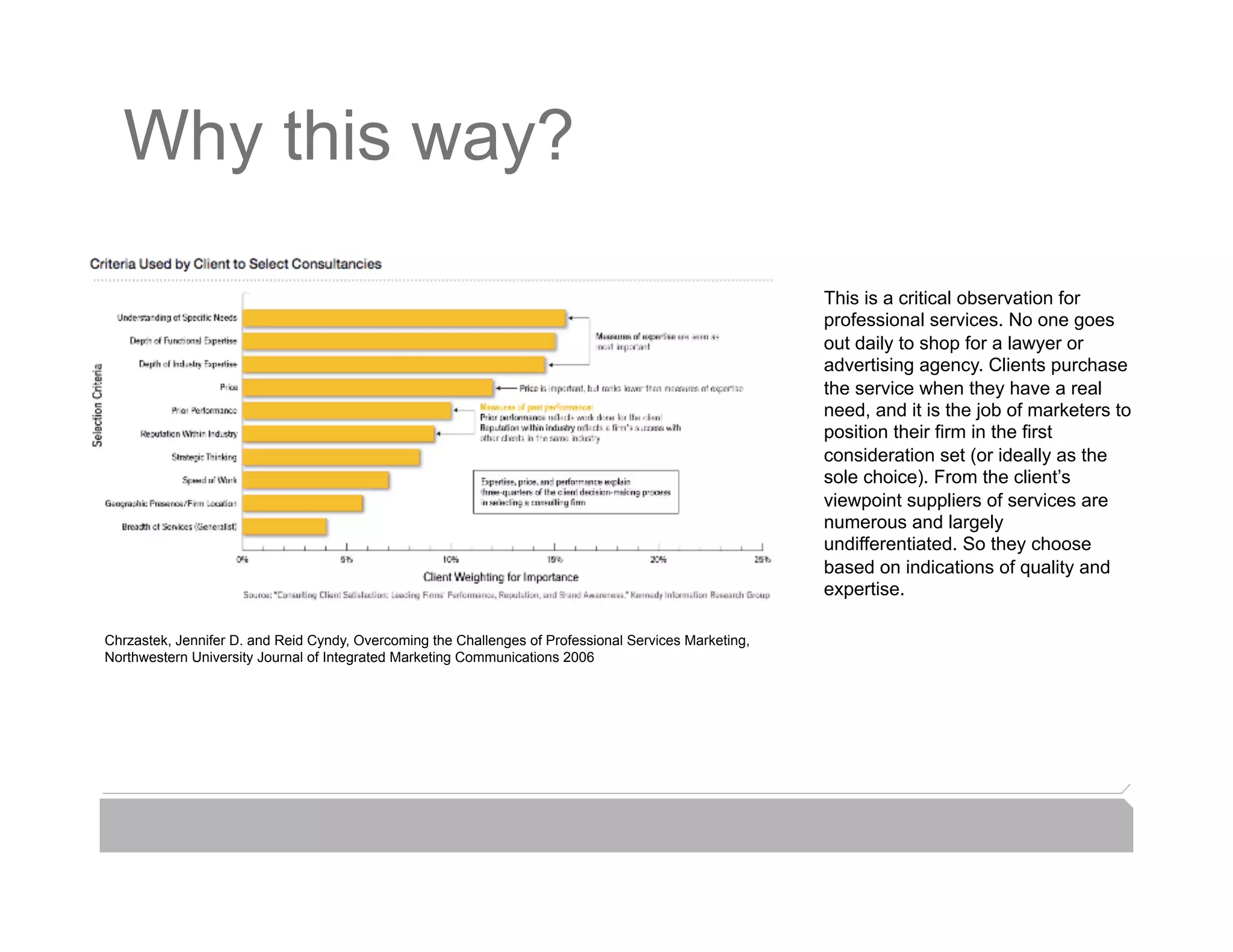 Why this way?

                                                                                                       This is a critical observation for
                                                                                                       professional services. No one goes
                                                                                                       out daily to shop for a lawyer or
                                                                                                       advertising agency. Clients purchase
                                                                                                       the service when they have a real
                                                                                                       need, and it is the job of marketers to
                                                                                                       position their firm in the first
                                                                                                       consideration set (or ideally as the
                                                                                                       sole choice). From the client’s
                                                                                                       viewpoint suppliers of services are
                                                                                                       numerous and largely
                                                                                                       undifferentiated. So they choose
                                                                                                       based on indications of quality and
                                                                                                       expertise.

Chrzastek, Jennifer D. and Reid Cyndy, Overcoming the Challenges of Professional Services Marketing,
Northwestern University Journal of Integrated Marketing Communications 2006
 