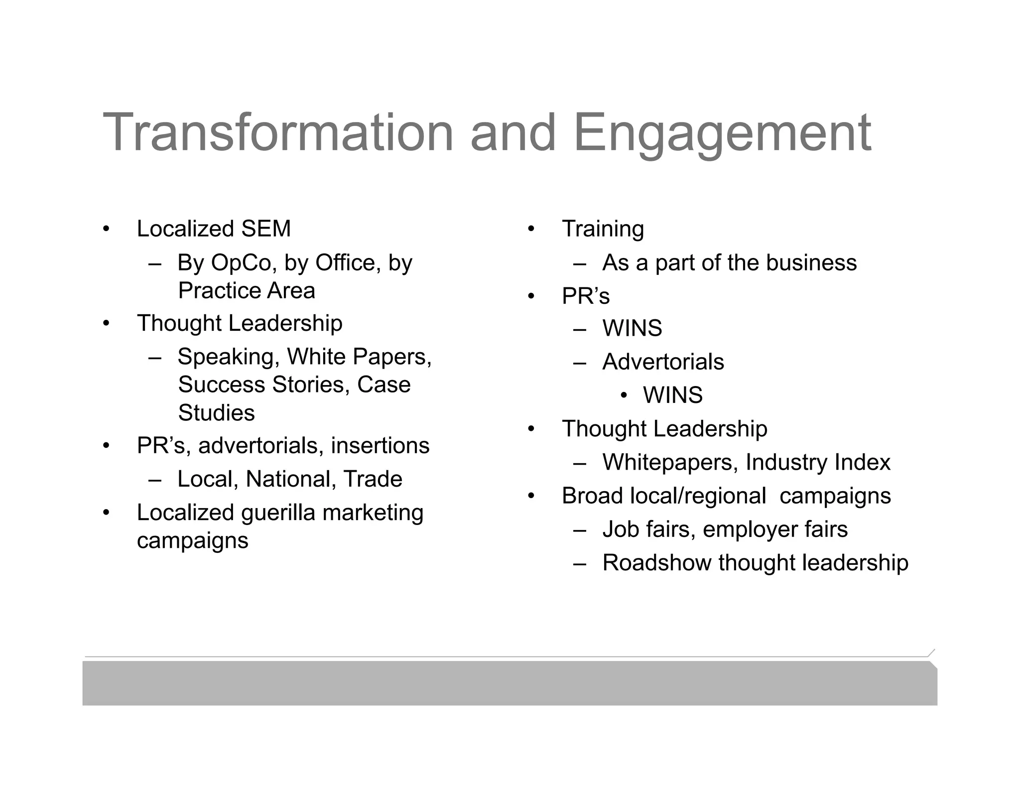 Transformation and Engagement
•    Localized SEM                    •    Training
      –  By OpCo, by Office, by             –  As a part of the business
                                                              Web Traffic
         Practice Area                •    PR’s
•    Thought Leadership                     –  WINS
      –  Speaking, White Papers,            –  Advertorials
         Success Stories, Case                   •  WINS
         Studies
                                      •    Thought Leadership
•    PR’s, advertorials, insertions
                                            –  Whitepapers, Industry Index
      –  Local, National, Trade
                                      •    Broad local/regional campaigns
•    Localized guerilla marketing
     campaigns                              –  Job fairs, employer fairs
                                            –  Roadshow thought leadership
 