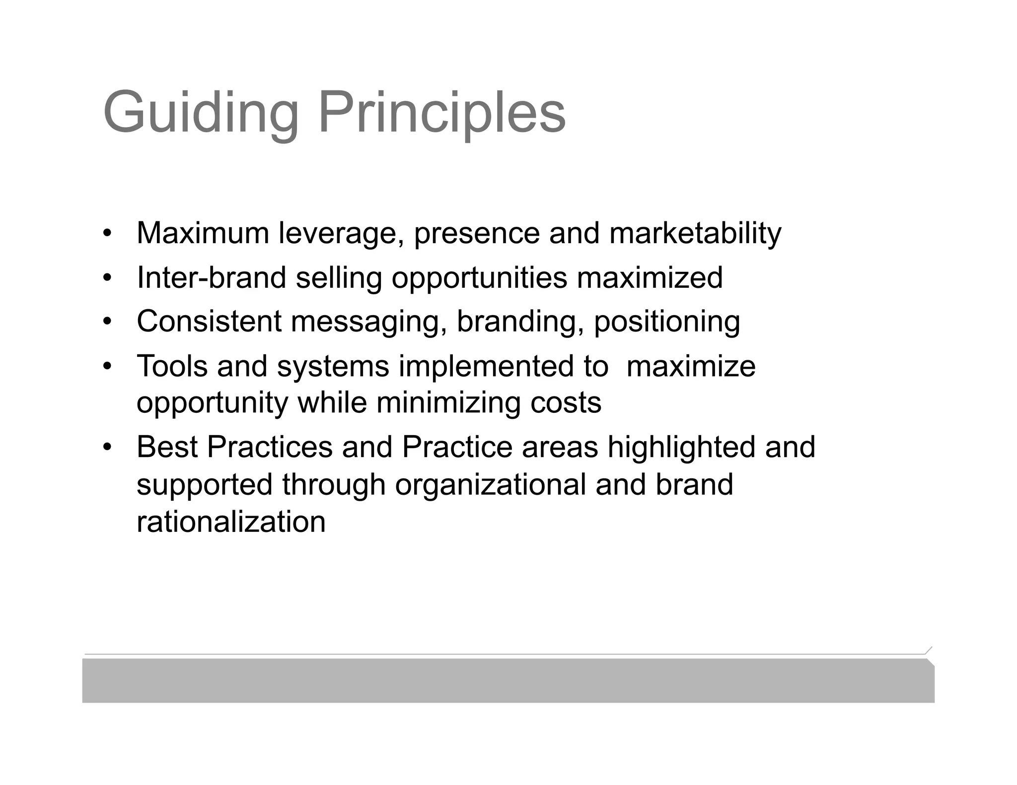 Guiding Principles
•  Maximum leverage, presence and marketability
•  Inter-brand selling opportunities maximized
•  Consistent messaging, branding, positioning
•  Tools and systems implemented to maximize
   opportunity while minimizing costs
•  Best Practices and Practice areas highlighted and
   supported through organizational and brand
   rationalization
 