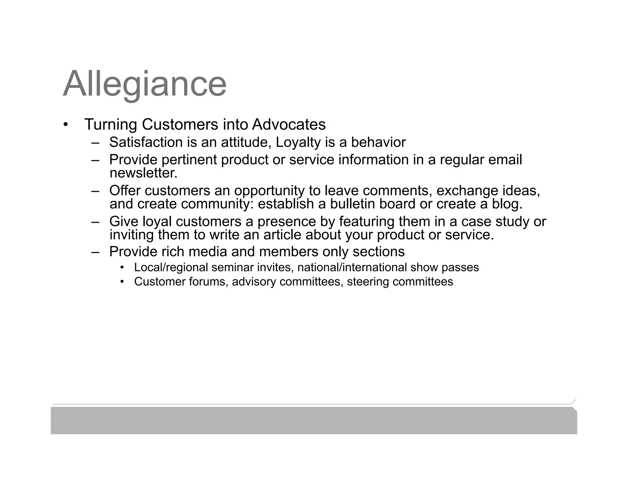 Allegiance
•  Turning Customers into Advocates
   –  Satisfaction is an attitude, Loyalty is a behavior
   –  Provide pertinent product or service information in a regular email
      newsletter.                                               Web Traffic
   –  Offer customers an opportunity to leave comments, exchange ideas,
      and create community: establish a bulletin board or create a blog.
   –  Give loyal customers a presence by featuring them in a case study or
      inviting them to write an article about your product or service.
   –  Provide rich media and members only sections
       •  Local/regional seminar invites, national/international show passes
       •  Customer forums, advisory committees, steering committees
 