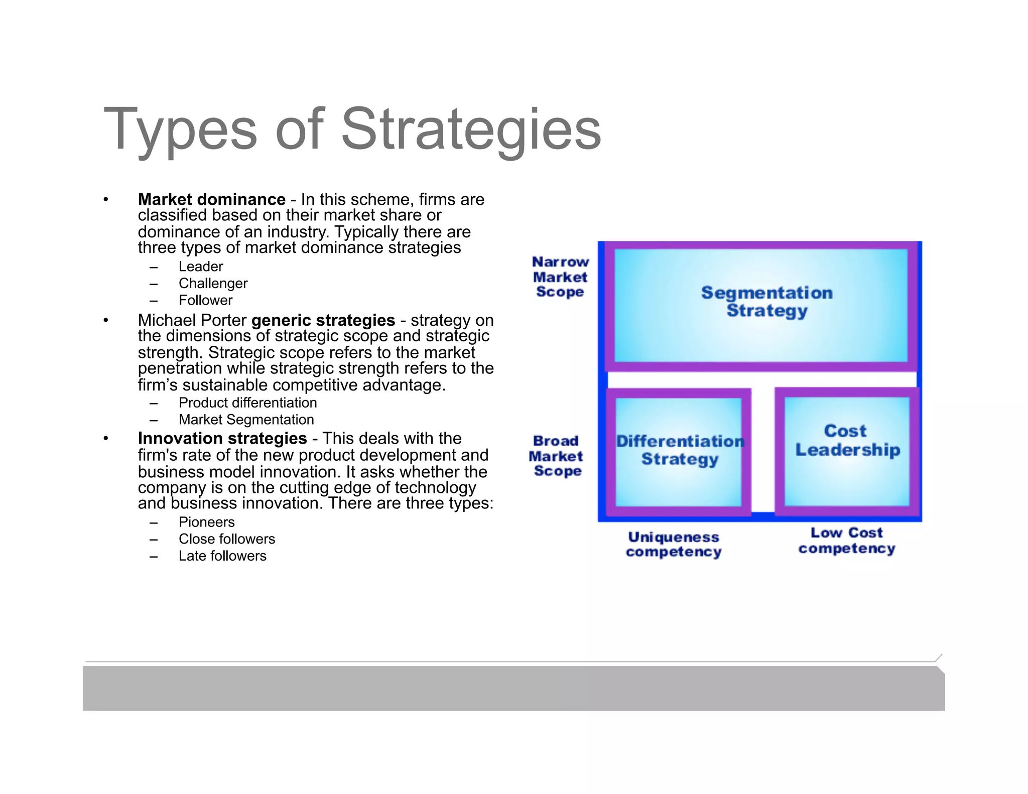 Types of Strategies
•    Market dominance - In this scheme, firms are
     classified based on their market share or
     dominance of an industry. Typically there are
     three types of market dominance strategies
      –    Leader
      –    Challenger
      –    Follower
•    Michael Porter generic strategies - strategy on
     the dimensions of strategic scope and strategic
     strength. Strategic scope refers to the market
     penetration while strategic strength refers to the
     firm’s sustainable competitive advantage.
      –    Product differentiation
      –    Market Segmentation
•    Innovation strategies - This deals with the
     firm's rate of the new product development and
     business model innovation. It asks whether the
     company is on the cutting edge of technology
     and business innovation. There are three types:
      –    Pioneers
      –    Close followers
      –    Late followers
 