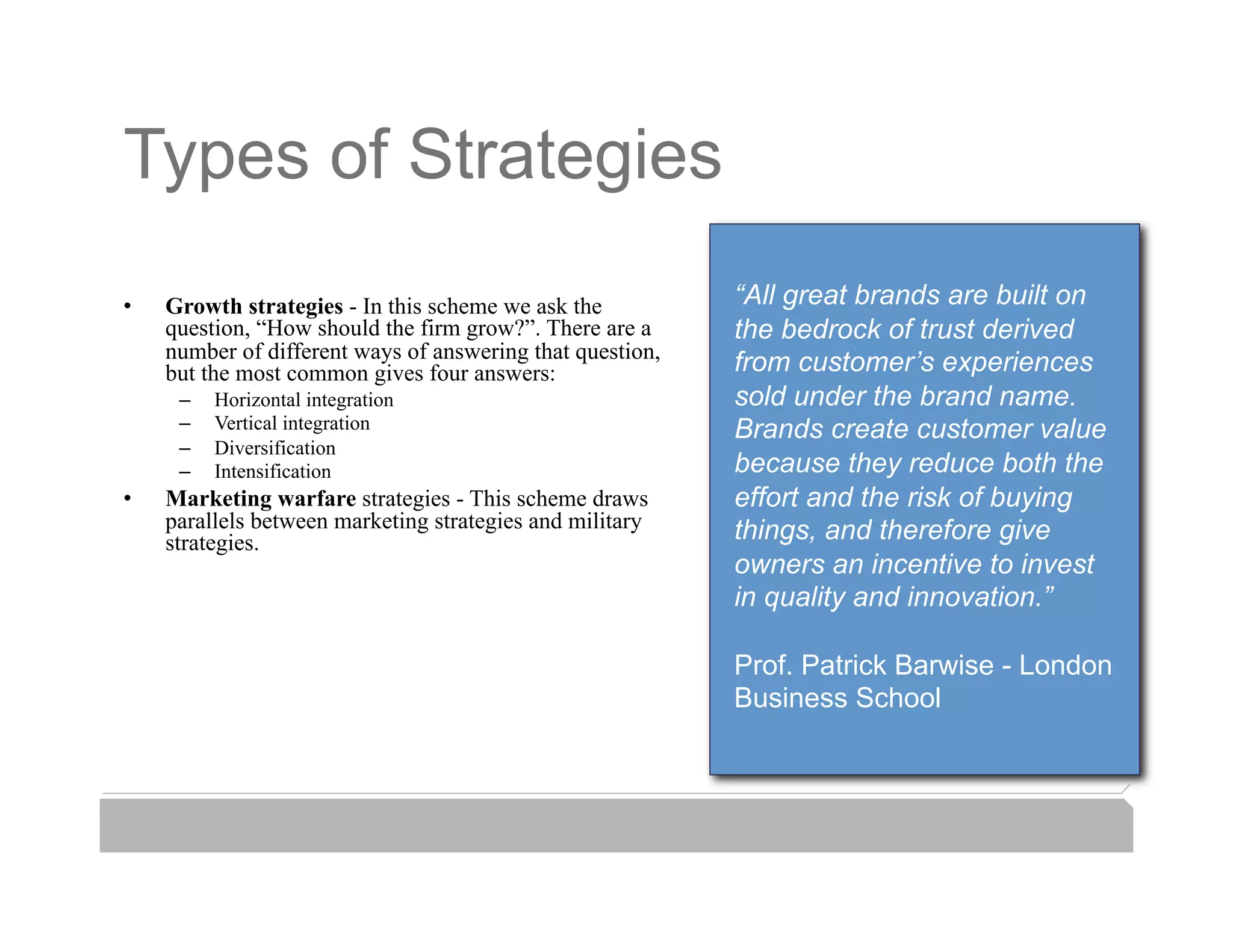 Types of Strategies
•    Growth strategies - In this scheme we ask the          “All great brands are built on
     question, “How should the firm grow?”. There are a     the bedrock of trust derived
     number of different ways of answering that question,
     but the most common gives four answers:                from customer’s experiences
      –    Horizontal integration                           sold under the brand name.
      –    Vertical integration                             Brands create customer value
      –    Diversification
      –    Intensification                                  because they reduce both the
•    Marketing warfare strategies - This scheme draws       effort and the risk of buying
     parallels between marketing strategies and military    things, and therefore give
     strategies.
                                                            owners an incentive to invest
                                                            in quality and innovation.”

                                                            Prof. Patrick Barwise - London
                                                            Business School
 