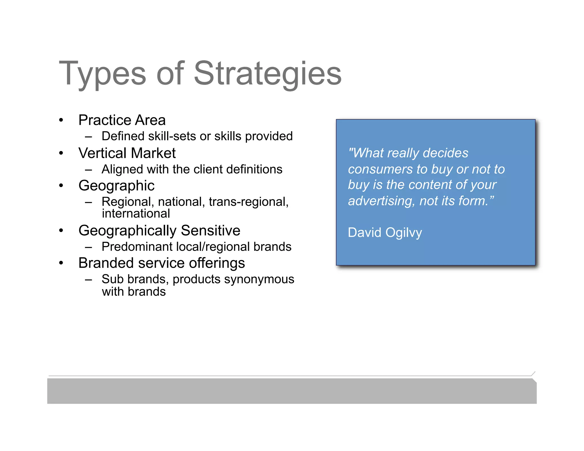 Types of Strategies
•  Practice Area
    –  Defined skill-sets or skills provided
•  Vertical Market                             "What really decides
    –  Aligned with the client definitions     consumers to buy or not to
•  Geographic                                  buy is the content of your
    –  Regional, national, trans-regional,     advertising, not its form.”
       international
•  Geographically Sensitive                    David Ogilvy
    –  Predominant local/regional brands
•  Branded service offerings
    –  Sub brands, products synonymous
       with brands
 