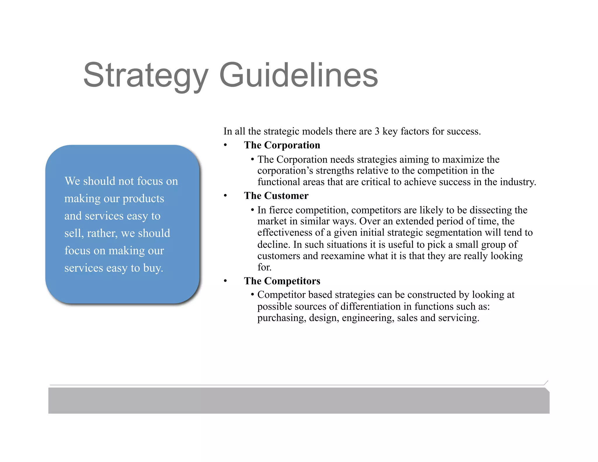 Strategy Guidelines
                          In all the strategic models there are 3 key factors for success.
                          •  The Corporation
                                  •  The Corporation needs strategies aiming to maximize the
                                     corporation’s strengths relative to the competition in the
We should not focus on               functional areas that are critical to achieve success in the industry.
making our products       •  The Customer
                                  •  In fierce competition, competitors are likely to be dissecting the
and services easy to                 market in similar ways. Over an extended period of time, the
sell, rather, we should              effectiveness of a given initial strategic segmentation will tend to
                                     decline. In such situations it is useful to pick a small group of
focus on making our                  customers and reexamine what it is that they are really looking
services easy to buy.                for.
                          •  The Competitors
                                  •  Competitor based strategies can be constructed by looking at
                                     possible sources of differentiation in functions such as:
                                     purchasing, design, engineering, sales and servicing.
 