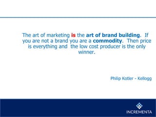 The art of marketing is the art of brand building. If
you are not a brand you are a commodity. Then price
is everything and the low cost producer is the only
winner.
Philip Kotler - Kellogg
 