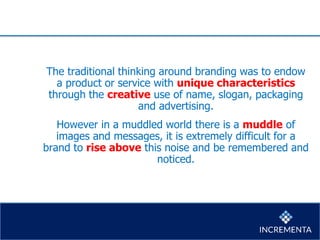 The traditional thinking around branding was to endow
a product or service with unique characteristics
through the creative use of name, slogan, packaging
and advertising.
However in a muddled world there is a muddle of
images and messages, it is extremely difficult for a
brand to rise above this noise and be remembered and
noticed.
 