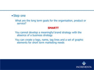 •Step one
What are the long term goals for the organisation, product or
service?
SMARTT
You cannot develop a meaningful brand strategy with the
absence of a business strategy
You can create a logo, name, tag lines and a set of graphic
elements for short term marketing needs
 