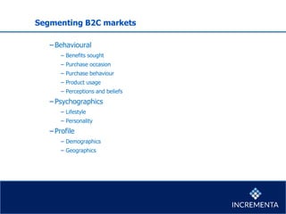 Segmenting B2C markets
−Behavioural
− Benefits sought
− Purchase occasion
− Purchase behaviour
− Product usage
− Perceptions and beliefs
−Psychographics
− Lifestyle
− Personality
−Profile
− Demographics
− Geographics
 