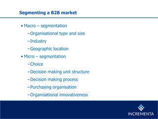 Segmenting a B2B market
• Macro – segmentation
−Organisational type and size
−Industry
−Geographic location
• Micro – segmentation
−Choice
−Decision making unit structure
−Decision making process
−Purchasing organisation
−Organisational innovativeness
 