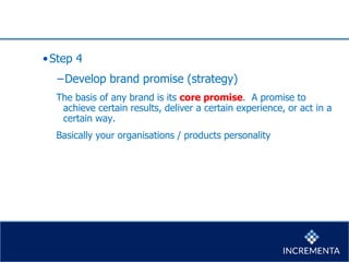 •Step 4
−Develop brand promise (strategy)
The basis of any brand is its core promise. A promise to
achieve certain results, deliver a certain experience, or act in a
certain way.
Basically your organisations / products personality
 