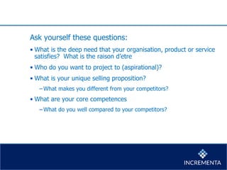 Ask yourself these questions:
• What is the deep need that your organisation, product or service
satisfies? What is the raison d’etre
• Who do you want to project to (aspirational)?
• What is your unique selling proposition?
−What makes you different from your competitors?
• What are your core competences
−What do you well compared to your competitors?
 