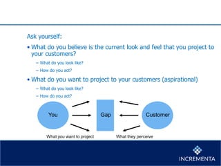 Ask yourself:
• What do you believe is the current look and feel that you project to
your customers?
− What do you look like?
− How do you act?
• What do you want to project to your customers (aspirational)
− What do you look like?
− How do you act?
GapYou Customer
What you want to project What they perceive
 