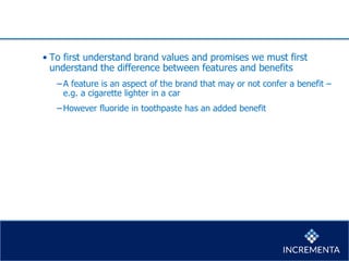• To first understand brand values and promises we must first
understand the difference between features and benefits
−A feature is an aspect of the brand that may or not confer a benefit –
e.g. a cigarette lighter in a car
−However fluoride in toothpaste has an added benefit
 