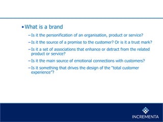 •What is a brand
−Is it the personification of an organisation, product or service?
−Is it the source of a promise to the customer? Or is it a trust mark?
−Is it a set of associations that enhance or detract from the related
product or service?
−Is it the main source of emotional connections with customers?
−Is it something that drives the design of the “total customer
experience”?
 