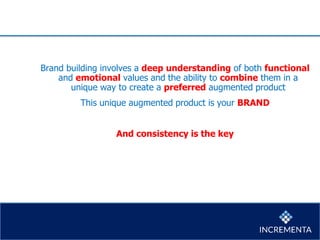 Brand building involves a deep understanding of both functional
and emotional values and the ability to combine them in a
unique way to create a preferred augmented product
This unique augmented product is your BRAND
And consistency is the key
 