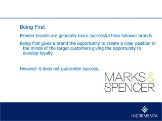 Being First
Pioneer brands are generally more successful than follower brands
Being first gives a brand the opportunity to create a clear position in
the minds of the target customers giving the opportunity to
develop loyalty
However it does not guarantee success.
 