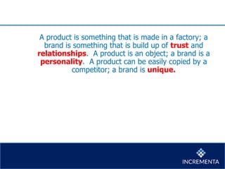 A product is something that is made in a factory; a
brand is something that is build up of trust and
relationships. A product is an object; a brand is a
personality. A product can be easily copied by a
competitor; a brand is unique.
 