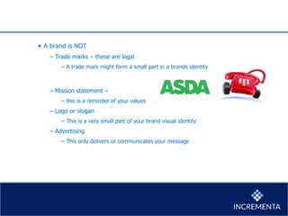 • A brand is NOT
− Trade marks – these are legal
− A trade mark might form a small part in a brands identity
− Mission statement –
− this is a reminder of your values
− Logo or slogan
− This is a very small part of your brand visual identity
− Advertising
− This only delivers or communicates your message
 