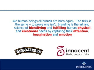 Like human beings all brands are born equal. The trick is
the same – to prove one isn’t. Branding is the art and
science of identifying and fulfilling human physical
and emotional needs by capturing their attention,
imagination and emotion
 