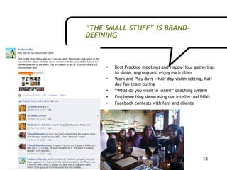 “THE SMALL STUFF” IS BRAND-
DEFINING



     •   Best Practice meetings and Happy Hour gatherings
         to share, regroup and enjoy each other
     •   Work and Play days = half day vision setting, half
         day fun team outing
     •   “What do you want to learn?” coaching system
     •   Employee blog showcasing our intellectual POVs
     •   Facebook contests with fans and clients




                                                     13
 
