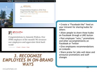• Create a “Facebook-like” feed on
                        your intranet for sharing kudos for
                        others
                        • Allow people to share those kudos
                        on Facebook through a LIKE button
                        • Post employee “wins,” promotions
                        and other accomplishments on
                        Facebook or Twitter
                        • Give employees recommendations
                        on LinkedIn
                        • Share praise for jobs well done and

    3. RECOGNIZE        announce promotions and staff
                        changes
EMPLOYEES IN ON-BRAND
        WAYS                                        23
 