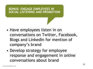 BONUS: ENGAGE EMPLOYEES IN
 SOCIAL LISTENING AND PROMOTION




• Have employees listen in on
  conversations on Twitter, Facebook,
  Blogs and LinkedIn for mention of
  company’s brand
• Develop strategy for employee
  response and engagement in online
  conversations about brand
                                        27
 