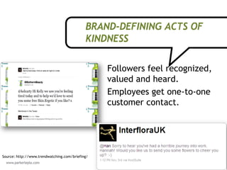 BRAND-DEFINING ACTS OF
                                            KINDNESS

                                                 Followers feel recognized,
                                                 valued and heard.
                                                 Employees get one-to-one
                                                 customer contact.




Source: http://www.trendwatching.com/briefing/
                                                                        28
 