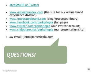 • #tcbSM4HR on Twitter

• www.onlinebrandex.com (the site for our online brand
  experience division)
• www.integratedbrand.com (blog/resources library)
• www.facebook.com/parkerlepla (fan page)
• www.twitter.com/parkerlepla (our Twitter account)
• www.slideshare.net/parkerlepla (our presentation site)

• My email: jent@parkerlepla.com




QUESTIONS?

                                                           36
 