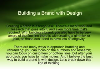 Building a Brand with Design
Creating a brand is a tough task. There’s a lot of work and
research that goes into it, and even more time that’s
required. With building a brand, you also have to be very
aware of the fine line there is with creating a gimmick or
joke, as those don’t tend to have lots of longevity.
There are many ways to approach branding and
rebranding: you can focus on the numbers and research;
you can focus on customers or bottom lines; but after your
approach, you have to make moves. And I believe the best
way to build a brand is with design. Let’s break down this
line of thinking.

 