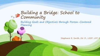 Building a Bridge: School to
Community
Building Goals and Objectives through Person-Centered
Planning
Stephanie R. Smith, Ed. D., LSSP, LPC-S
 