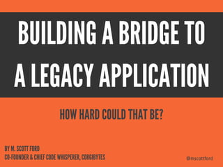 @mscottford
BUILDING A BRIDGE TO
@mscottford
BY M. SCOTT FORD
CO-FOUNDER & CHIEF CODE WHISPERER, CORGIBYTES
HOW HARD COULD THAT BE?
A LEGACY APPLICATION
 