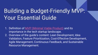 Building a Budget-Friendly MVP:
Your Essential Guide
1. Definition of MVP (Minimal Viable Product) and its
importance in the tech startup landscape.
2. Overview of the guide's content: Lean Development, Idea
Validation, Feature Prioritization, Cost-Effective Development,
Agile Management, Continuous Feedback, and Sustainable
Resource Management.
 
