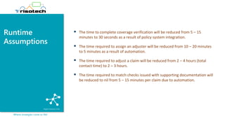 Runtime
Assumptions
Where strategies come to life!
▪ The time to complete coverage verification will be reduced from 5 – 15
minutes to 30 seconds as a result of policy system integration.
▪ The time required to assign an adjuster will be reduced from 10 – 20 minutes
to 5 minutes as a result of automation.
▪ The time required to adjust a claim will be reduced from 2 – 4 hours (total
contact time) to 2 – 3 hours.
▪ The time required to match checks issued with supporting documentation will
be reduced to nil from 5 – 15 minutes per claim due to automation.
 