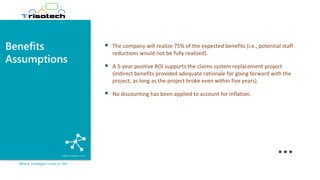 Benefits
Assumptions
Where strategies come to life!
▪ The company will realize 75% of the expected benefits (i.e., potential staff
reductions would not be fully realized).
▪ A 5-year positive ROI supports the claims system replacement project
(indirect benefits provided adequate rationale for going forward with the
project, as long as the project broke even within five years).
▪ No discounting has been applied to account for inflation.
…
 
