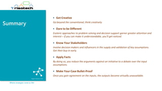 Summary
Where strategies come to life!
▪ Get Creative
Go beyond the conventional; think creatively.
▪ Dare to be Different
Esoteric approaches to problem solving and decision support garner greater attention and
interest – if you can make it understandable, you’ll get noticed.
▪ Know Your Stakeholders
Involve decision makers and influencers in the supply and validation of key assumptions.
Get their buy-in early.
▪ Apply Facts
By doing so, you reduce the arguments against an initiative to a debate over the input
assumptions.
▪ Make Your Case Bullet-Proof
Once you gain agreement on the inputs, the outputs become virtually unassailable.
 