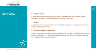 Where strategies come to life!
Overview ▪ Today’s Focus
A brief case study that leverages the Trisotech BPMN Modeler and business process
simulation to support a major technology procurement decision.
▪ BPMN
A uniform means to communicate process activities, sequences and decision points in an
easily interpretable manner.
▪ Business Process Simulation
Enables assessment of processes prior to making staff changes, technology investments or
process modifications by designing and evaluating various “what-if” scenarios, typically
with the goal of process optimization.
 