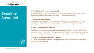Situational
Assessment
Where strategies come to life!
▪ Third Largest Property Insurer in US
At the time of our study, Citizens Property Insurance Corporation was the third largest
insurer of property in the country, with some 1.6 million policyholders.
▪ Disparate Technologies
The company resulted from a combination of multiple predecessor entities. As a result,
technology was disparate and cobbled together; processes were highly manual.
▪ Poor Customer Service Record
The single greatest influence on policyholder satisfaction is their experience with claims,
and Citizens had a dismal record during the 2004 and 2005 Hurricane seasons that opened
it up to increasing political pressure and media scrutiny. They had to do something.
▪ Intense Scrutiny and Political Pressure
As a quasi-governmental entity in a state particularly prone to catastrophe, every dollar
was being closely watched.
 