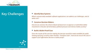 Key Challenges
Where strategies come to life!
▪ Identify New Systems
Which commercially-available software applications can address our challenges, and at
what cost?
▪ Convince Decision Makers
How do we convince the Citizens Board of Governors to approve a multimillion dollar
investment in the face of tremendous political pressure and intense media scrutiny?
▪ Build a Bullet-Proof Case
Since the results of the case for making the decision would be made available for public
viewing and press scrutiny under Florida’s “Sunshine Laws”, how do we ensure the case in
support of an affirmative decision is bullet proof?
 