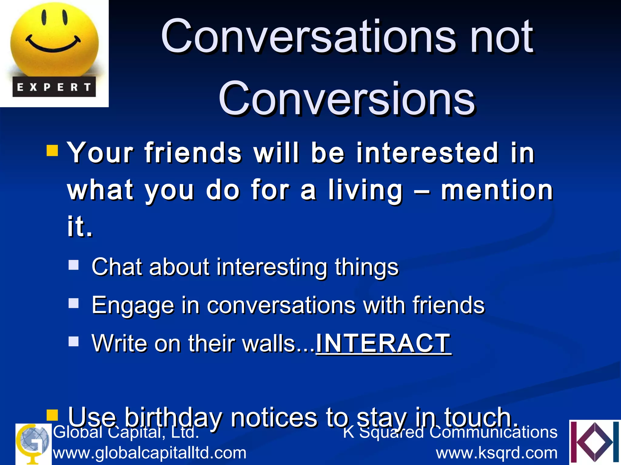 Conversations   not   Conversions Your friends will be interested in what you do for a living – mention it. Chat about interesting things  Engage in conversations with friends Write on their walls... INTERACT Use birthday notices to stay in touch.  
