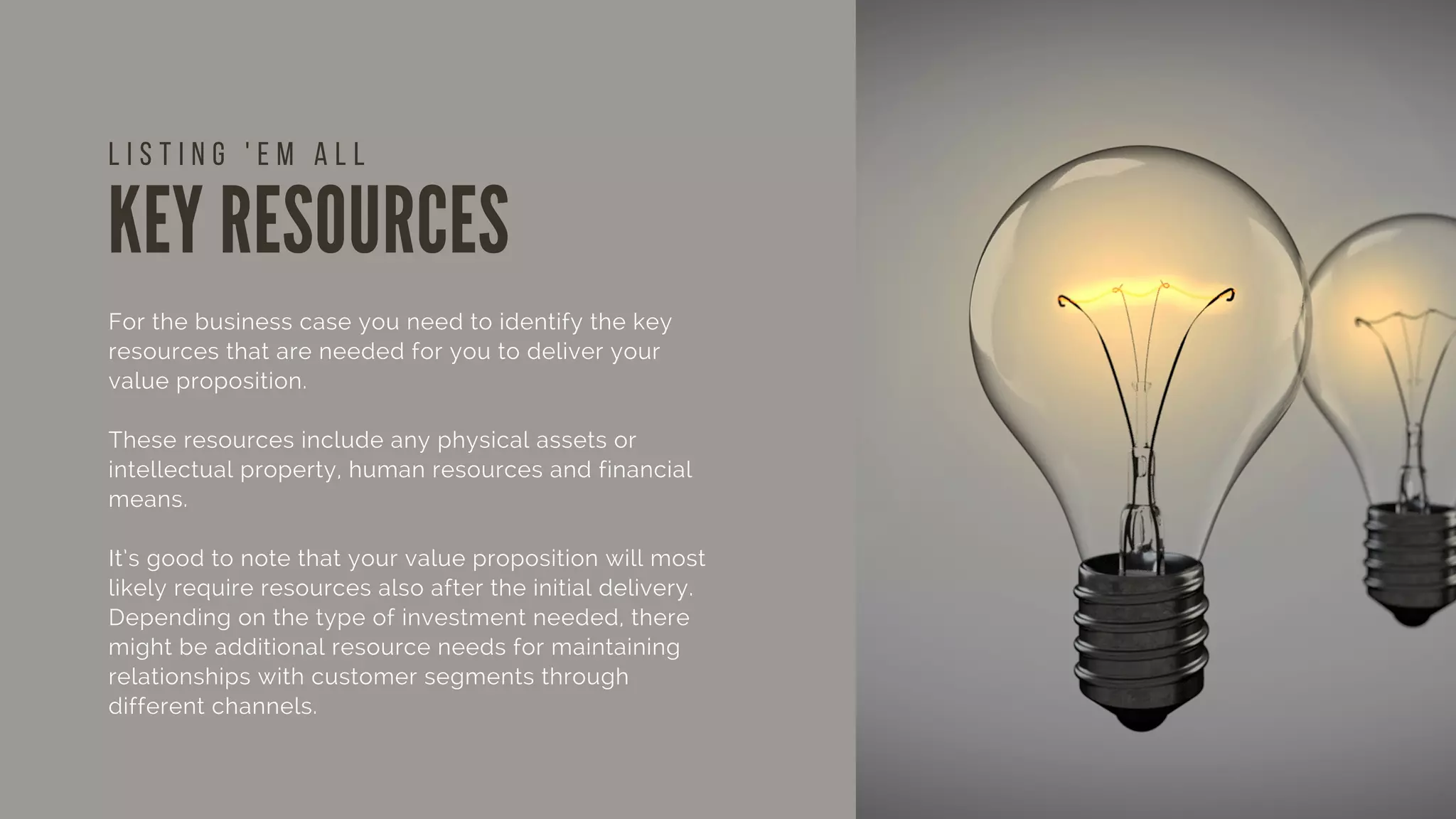 KEY RESOURCES
For the business case you need to identify the key
resources that are needed for you to deliver your
value proposition.
These resources include any physical assets or
intellectual property, human resources and financial
means.
It’s good to note that your value proposition will most
likely require resources also after the initial delivery.
Depending on the type of investment needed, there
might be additional resource needs for maintaining
relationships with customer segments through
different channels.
L I S T I N G ' E M A L L
 