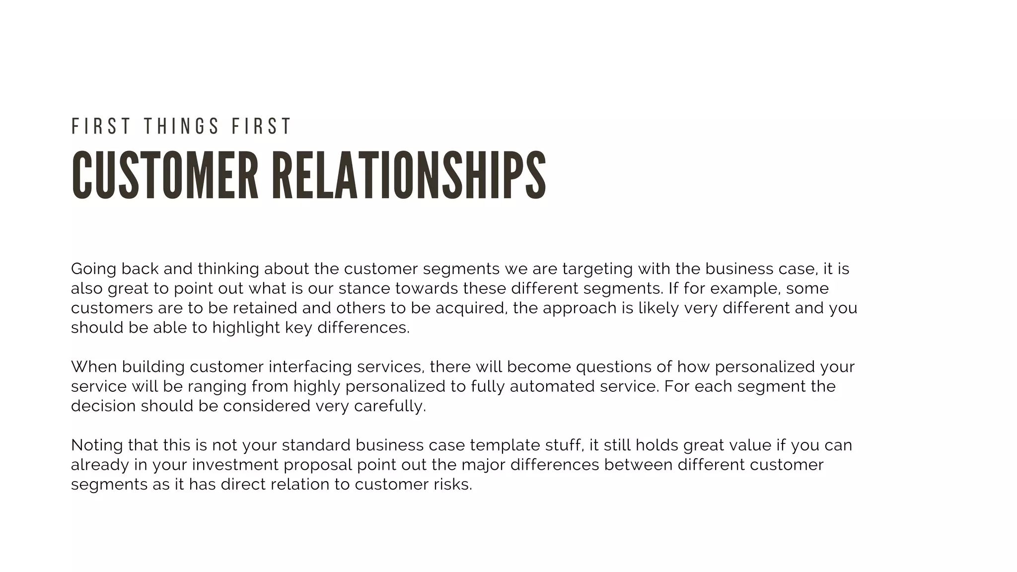 CUSTOMER RELATIONSHIPS
F I R S T T H I N G S F I R S T
Going back and thinking about the customer segments we are targeting with the business case, it is
also great to point out what is our stance towards these different segments. If for example, some
customers are to be retained and others to be acquired, the approach is likely very different and you
should be able to highlight key differences. 
When building customer interfacing services, there will become questions of how personalized your
service will be ranging from highly personalized to fully automated service. For each segment the
decision should be considered very carefully.
Noting that this is not your standard business case template stuff, it still holds great value if you can
already in your investment proposal point out the major differences between different customer
segments as it has direct relation to customer risks.
 