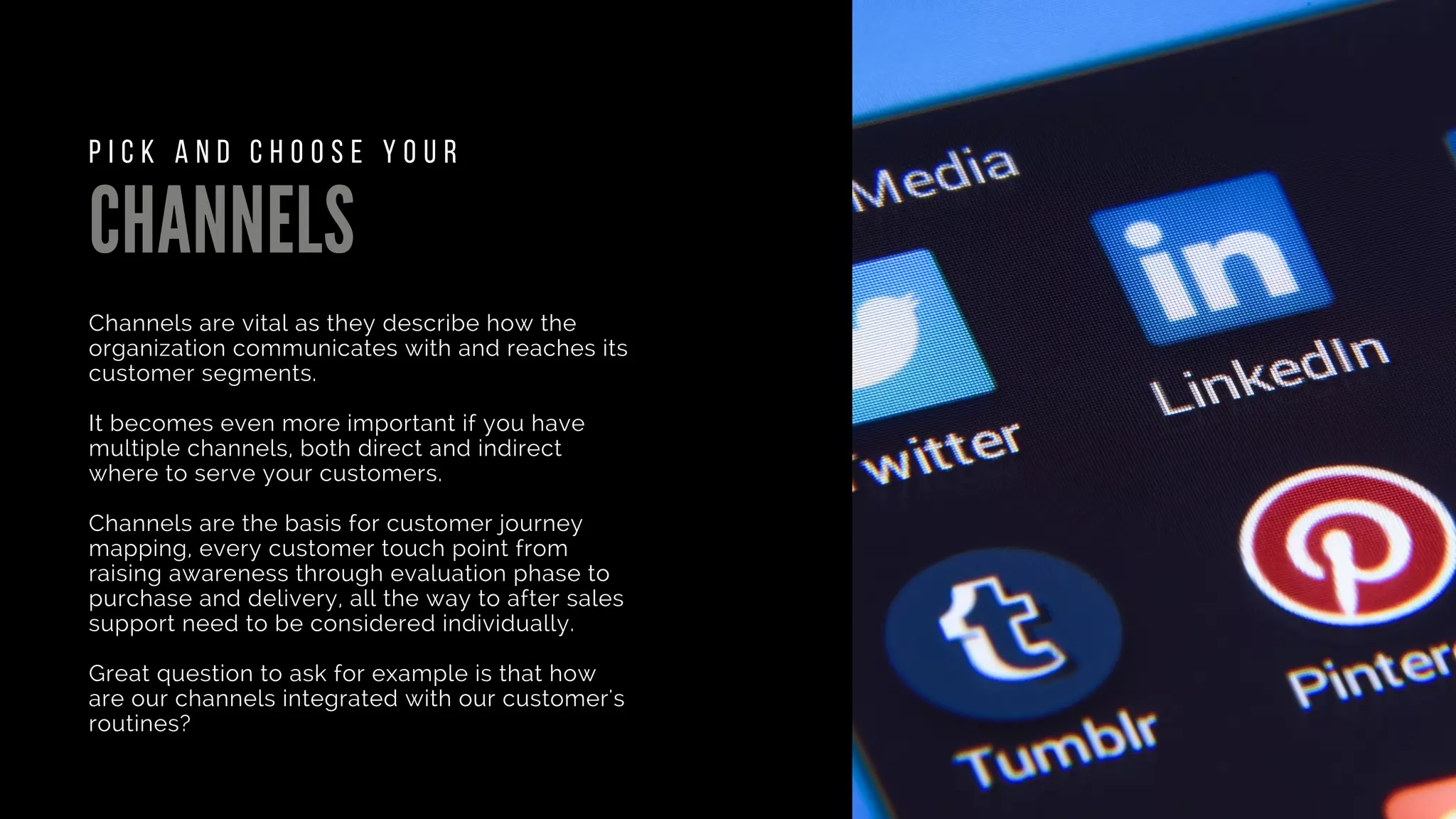 CHANNELS
Channels are vital as they describe how the
organization communicates with and reaches its
customer segments.
It becomes even more important if you have
multiple channels, both direct and indirect
where to serve your customers.
Channels are the basis for customer journey
mapping, every customer touch point from
raising awareness through evaluation phase to
purchase and delivery, all the way to after sales
support need to be considered individually.
Great question to ask for example is that how
are our channels integrated with our customer's
routines?
P I C K A N D C H O O S E Y O U R
 