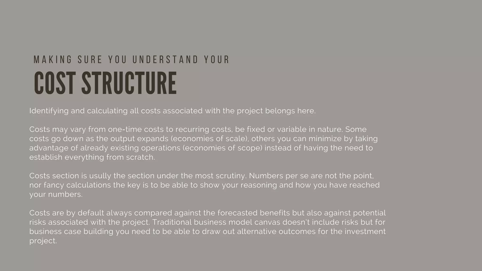 COST STRUCTURE
Identifying and calculating all costs associated with the project belongs here. 
Costs may vary from one-time costs to recurring costs, be fixed or variable in nature. Some
costs go down as the output expands (economies of scale), others you can minimize by taking
advantage of already existing operations (economies of scope) instead of having the need to
establish everything from scratch.
Costs section is usully the section under the most scrutiny. Numbers per se are not the point,
nor fancy calculations the key is to be able to show your reasoning and how you have reached
your numbers.
Costs are by default always compared against the forecasted benefits but also against potential
risks associated with the project. Traditional business model canvas doesn’t include risks but for
business case building you need to be able to draw out alternative outcomes for the investment
project.  
 
M A K I N G S U R E Y O U U N D E R S T A N D Y O U R
 