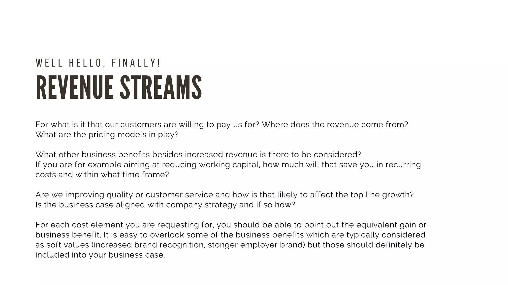 REVENUE STREAMS
W E L L H E L L O , F I N A L L Y !
For what is it that our customers are willing to pay us for? Where does the revenue come from?
What are the pricing models in play?
What other business benefits besides increased revenue is there to be considered?
If you are for example aiming at reducing working capital, how much will that save you in recurring
costs and within what time frame?
Are we improving quality or customer service and how is that likely to affect the top line growth?
Is the business case aligned with company strategy and if so how?
For each cost element you are requesting for, you should be able to point out the equivalent gain or
business benefit. It is easy to overlook some of the business benefits which are typically considered
as soft values (increased brand recognition, stonger employer brand) but those should definitely be
included into your business case.
 