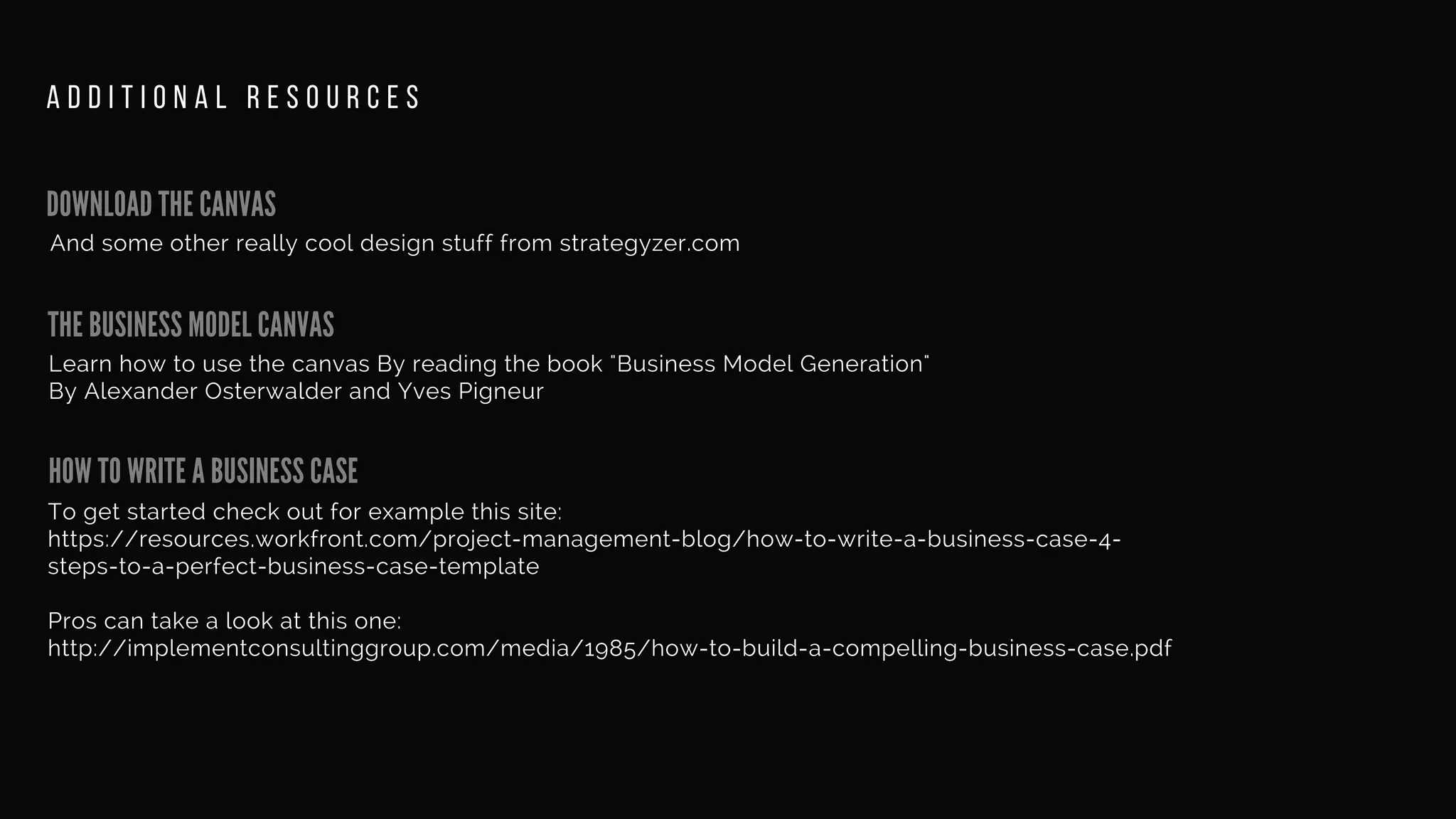 DOWNLOAD THE CANVAS
And some other really cool design stuff from strategyzer.com
A D D I T I O N A L R E S O U R C E S
THE BUSINESS MODEL CANVAS
HOW TO WRITE A BUSINESS CASE
Learn how to use the canvas By reading the book "Business Model Generation"
By Alexander Osterwalder and Yves Pigneur
To get started check out for example this site:
https://resources.workfront.com/project-management-blog/how-to-write-a-business-case-4-
steps-to-a-perfect-business-case-template
Pros can take a look at this one:
http://implementconsultinggroup.com/media/1985/how-to-build-a-compelling-business-case.pdf
 